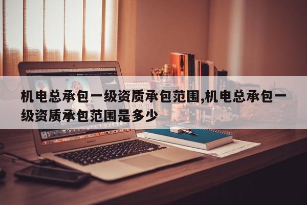 机电总承包一级资质承包范围,机电总承包一级资质承包范围是多少