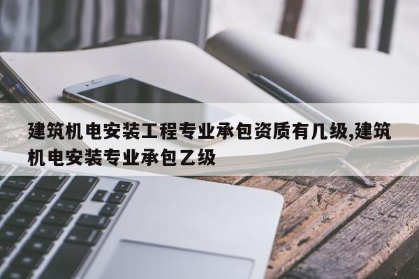 建筑机电安装工程专业承包资质有几级,建筑机电安装专业承包乙级