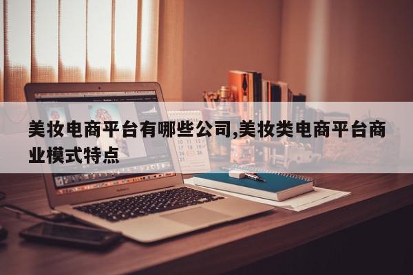 美妆电商平台有哪些公司,美妆类电商平台商业模式特点