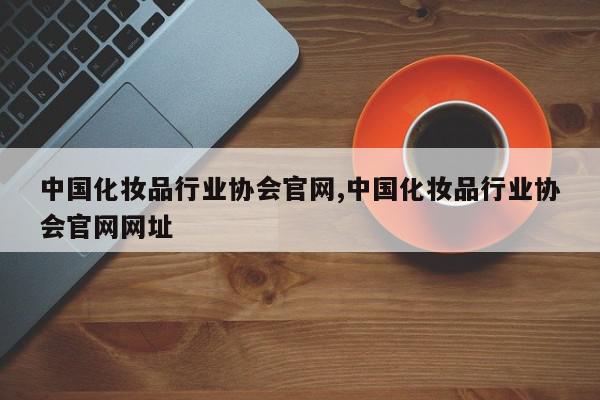 中国化妆品行业协会官网,中国化妆品行业协会官网网址