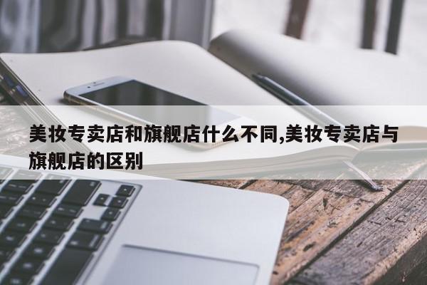 美妆专卖店和旗舰店什么不同,美妆专卖店与旗舰店的区别
