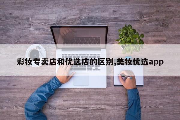 彩妆专卖店和优选店的区别,美妆优选app