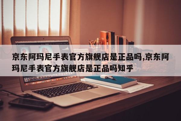 京东阿玛尼手表官方旗舰店是正品吗,京东阿玛尼手表官方旗舰店是正品吗知乎
