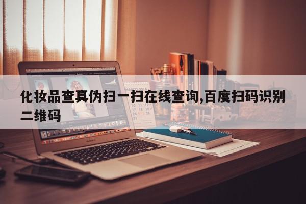 化妆品查真伪扫一扫在线查询,百度扫码识别二维码