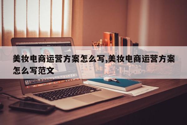 美妆电商运营方案怎么写,美妆电商运营方案怎么写范文