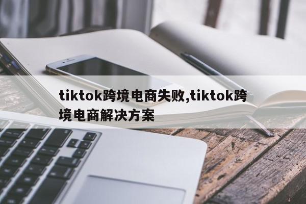 tiktok跨境电商失败,tiktok跨境电商解决方案