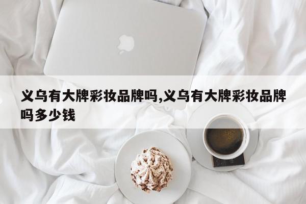 义乌有大牌彩妆品牌吗,义乌有大牌彩妆品牌吗多少钱
