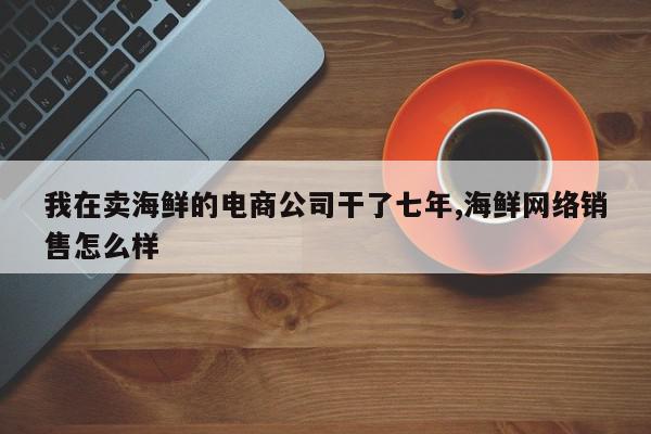 我在卖海鲜的电商公司干了七年,海鲜网络销售怎么样