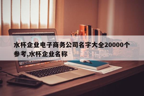 水杯企业电子商务公司名字大全20000个参考,水杯企业名称