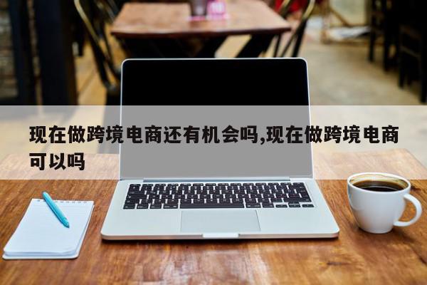 现在做跨境电商还有机会吗,现在做跨境电商可以吗