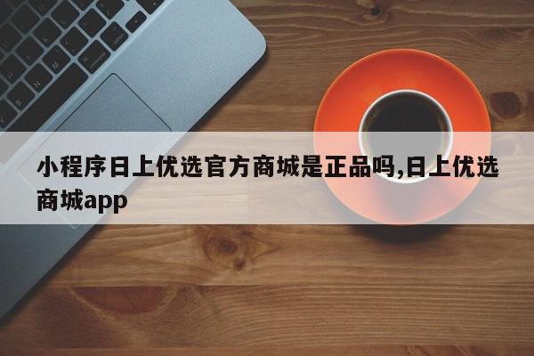 小程序日上优选官方商城是正品吗,日上优选商城app