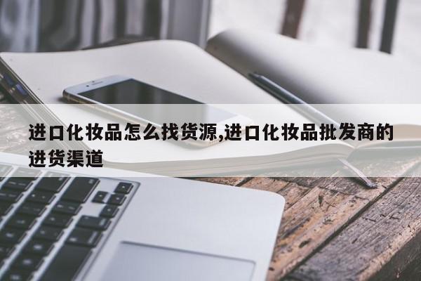 进口化妆品怎么找货源,进口化妆品批发商的进货渠道